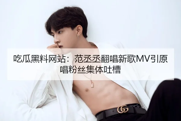 吃瓜黑料网站：范丞丞翻唱新歌MV引原唱粉丝集体吐槽